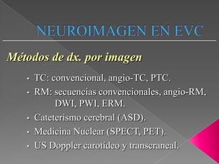 Métodos de dx. por imagen
   •   TC: convencional, angio-TC, PTC.
   •   RM: secuencias convencionales, angio-RM,
            DWI, PWI, ERM.
   •   Cateterismo cerebral (ASD).
   •   Medicina Nuclear (SPECT, PET).
   •   US Doppler carotídeo y transcraneal.
 