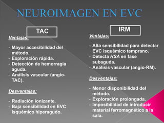 TAC                              IRM
Ventajas:                     Ventajas:

- Mayor accesibilidad del     - Alta sensibilidad para detectar
  método.                       EVC isquémico temprano.
- Exploración rápida.         - Detecta HSA en fase
- Detección de hemorragia       subaguda.
  aguda.                      - Análisis vascular (angio-RM).
- Análisis vascular (angio-
  TAC).                       Desventajas:

                              - Menor disponibilidad del
Desventajas:
                                método.
- Radiación ionizante.        - Exploración prolongada.
- Baja sensibilidad en EVC    - Imposibilidad de introducir
  isquémico hiperagudo.         material ferromagnético a la
                                sala.
 