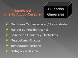 Manejo del              Cuidados
Infarto Agudo Cerebral        Generales

   Monitoreo Cardiovascular / Respiratorio
   Manejo de Presión Arterial
   Balance de Líquidos y Electrolitos
   Metabolismo Glucosa
   Temperatura corporal
   Disfagia / Nutrición
 