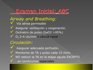Examen Inicial: ABC
Airway and Breathing:
   Vía aérea permeable
   Asegurar ventilación y oxigenación.
   Oxímetro de pulso (SaO2 >95%)
   O2 2-4 Lts/min x cánula nasal

Circulación:
   Asegurar adecuada perfusión.
   Monitoreo de TA y pulso cada 15 mins.
   NO reducir la TA en la etapa aguda EXCEPTO
    en condiciones especiales
 