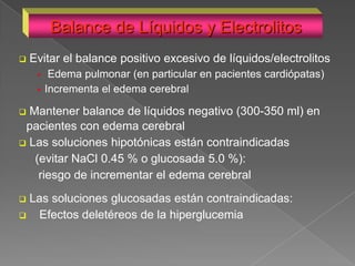 Balance de Líquidos y Electrolitos
   Evitar el balance positivo excesivo de líquidos/electrolitos
         Edema pulmonar (en particular en pacientes cardiópatas)
        Incrementa el edema cerebral

 Mantener balance de líquidos negativo (300-350 ml) en
 pacientes con edema cerebral
 Las soluciones hipotónicas están contraindicadas
   (evitar NaCl 0.45 % o glucosada 5.0 %):
    riesgo de incrementar el edema cerebral
 Las soluciones glucosadas están contraindicadas:
   Efectos deletéreos de la hiperglucemia
 