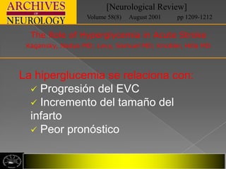 [Neurological Review]
                  Volume 58(8)   August 2001   pp 1209-1212

  The Role of Hyperglycemia in Acute Stroke
 Kagansky, Nadya MD; Levy, Samuel MD; Knobler, Hilla MD



La hiperglucemia se relaciona con:
   Progresión del EVC
   Incremento del tamaño del
  infarto
   Peor pronóstico
 