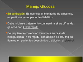 Manejo Glucosa
En conclusión: Es esencial el monitoreo de glucemia,
 en particular en el paciente diabético

Debe iniciarse tratamiento con insulina si las cifras de
 glucosa son > 180 mg/dL

Se requiere la corrección inmediata en caso de
 hipoglucemia (< 50 mg/dL) con adición de 100 mg de
 tiamina en pacientes desnutridos o adicción al alcohol




                               Scott et al. Stroke 1999;30 (4):793-799.
                               GIST Investigators. Stroke 2002;33 (1):654.
 