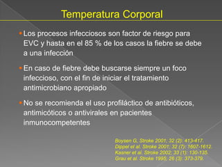Temperatura Corporal
 Los procesos infecciosos son factor de riesgo para
  EVC y hasta en el 85 % de los casos la fiebre se debe
  a una infección

 En caso de fiebre debe buscarse siempre un foco
  infeccioso, con el fin de iniciar el tratamiento
  antimicrobiano apropiado

 No se recomienda el uso profiláctico de antibióticos,
  antimicóticos o antivirales en pacientes
  inmunocompetentes

                              Boysen G, Stroke 2001; 32 (2): 413-417.
                              Dippel et al. Stroke 2001; 32 (7): 1607-1612.
                              Kasner et al. Stroke 2002; 33 (1): 130-135.
                              Grau et al. Stroke 1995; 26 (3): 373-379.
 
