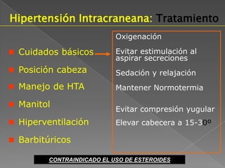 Hipertensión Intracraneana: Tratamiento
                            Oxigenación

 Cuidados básicos          Evitar estimulación al
                            aspirar secreciones
 Posición cabeza           Sedación y relajación
 Manejo de HTA             Mantener Normotermia

 Manitol
                            Evitar compresión yugular
 Hiperventilación          Elevar cabecera a 15-30º

 Barbitúricos

         CONTRAINDICADO EL USO DE ESTEROIDES
 