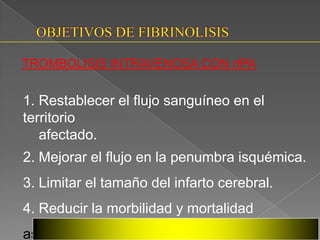 TROMBOLISIS INTRAVENOSA CON rtPA


1. Restablecer el flujo sanguíneo en el
territorio
   afectado.
2. Mejorar el flujo en la penumbra isquémica.
3. Limitar el tamaño del infarto cerebral.
4. Reducir la morbilidad y mortalidad
asociados
 