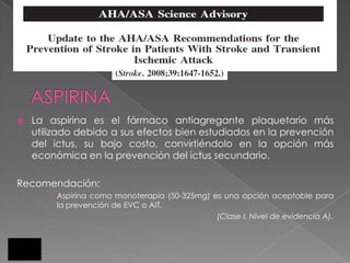    La aspirina es el fármaco antiagregante plaquetario más
    utilizado debido a sus efectos bien estudiados en la prevención
    del ictus, su bajo costo, convirtiéndolo en la opción más
    económica en la prevención del ictus secundario.

Recomendación:
        Aspirina como monoterapia (50-325mg) es una opción aceptable para
         la prevención de EVC o AIT.
                                               (Clase I, Nivel de evidencia A).
 