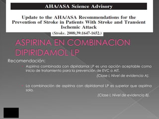 Recomendación:
      Aspirina combinada con dipiridamol LP es una opción aceptable como
       inicio de tratamiento para la prevención de EVC o AIT.
                                                (Clase I, Nivel de evidencia A).

      La combinación de aspirina con dipiridamol LP es superior que aspirina
       sola.
                                              (Clase I, Nivel de evidencia B).
 