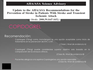 Recomendación:
     Copidogrel (75mg) como monoterapia es una opción aceptable como inicio de
      tratamiento en la prevención de EVC o AIT.
                                                 ( Clase I, Nivel de evidencia A)

     Copidogrel (75mg) puede considerarse superior aspirina sola basado en la
      comparación de los ensayos clínicos.
                                             (Clase IIb, Nivel de evidencia B)

    • Pacientes alérgicos a la aspirina Copidogrel es una opción razonable.
                                                        (Clase IIa, Nivel de evidencia B)
 