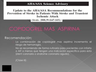 Recomendación:
     La combinación de copidogrel mas aspirina incrementa el
      riesgo de hemorragia.
      No se recomienda de forma rutinaria para pacientes con infarto
      o AIT a menos que tengan una indicación específica para esta
      (stent coronario o síndrome coronario agudo).

     (Clase III).
 