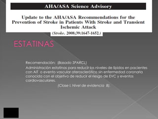 Recomendación: (Basado SPARCL)
Administración estatinas para reducir los niveles de lípidos en pacientes
con AIT o evento vascular aterosclerótico sin enfermedad coronaria
conocida con el objetivo de reducir el riesgo de EVC y eventos
cardiovasculares.
                  (Clase I, Nivel de evidencia B).
 