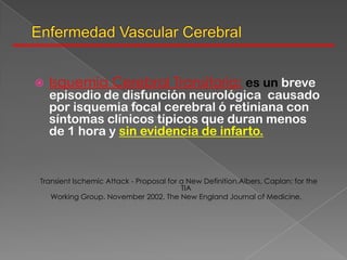    Isquemia Cerebral Transitoria: es un breve
    episodio de disfunción neurológica causado
    por isquemia focal cerebral ó retiniana con
    síntomas clínicos típicos que duran menos
    de 1 hora y sin evidencia de infarto.


Transient Ischemic Attack - Proposal for a New Definition.Albers, Caplan; for the
                                         TIA
   Working Group. November 2002. The New England Journal of Medicine.
 