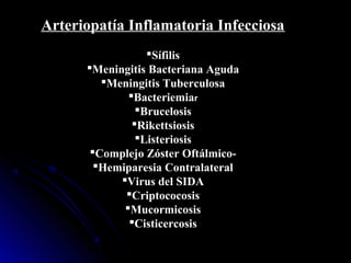 Arteriopatía Inflamatoria Infecciosa
Sífilis
Meningitis Bacteriana Aguda
Meningitis Tuberculosa
Bacteriemiar
Brucelosis
Rikettsiosis
Listeriosis
Complejo Zóster Oftálmico-
Hemiparesia Contralateral
Virus del SIDA
Criptococosis
Mucormicosis
Cisticercosis
 