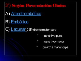 3°) Según Presentación Clínica
A) Aterotrombótico
B) Embólico
C) Lacunar : síndromemotor puro
“ sensitivo puro
“ sensitivo-motor
“ disartriamano torpe
 