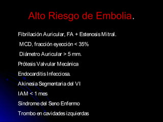 Alto Riesgo de EmboliaAlto Riesgo de Embolia..
Fibrilación Auricular, FA + EstenosisMitral.
MCD, fracción eyección < 35%
Diámetro Auricular > 5 mm.
PrótesisValvular Mecánica
EndocarditisInfecciosa.
AkinesiaSegmentariadel VI
IAM < 1 mes
Síndromedel Seno Enfermo
Trombo en cavidadesizquierdas
 
