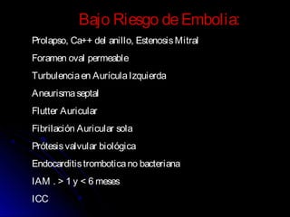 Bajo Riesgo deEmbolia:
Prolapso, Ca++ del anillo, EstenosisMitral
Foramen oval permeable
Turbulenciaen AurículaIzquierda
Aneurismaseptal
Flutter Auricular
Fibrilación Auricular sola
Prótesisvalvular biológica
Endocarditistromboticano bacteriana
IAM . > 1 y < 6 meses
ICC
 