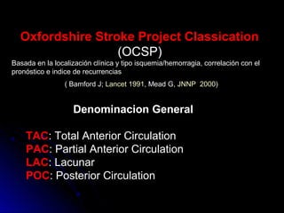 Oxfordshire Stroke Project Classication
(OCSP)
Basada en la localización clínica y tipo isquemia/hemorragia, correlación con el
pronóstico e indice de recurrencias
( Bamford J; Lancet 1991, Mead G, JNNP 2000)
Denominacion General
TAC: Total Anterior Circulation
PAC: Partial Anterior Circulation
LAC: Lacunar
POC: Posterior Circulation
 