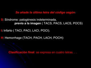 Se añade la última letra del código según:
S: Síndrome: patogénesis indeterminada,
previo a la imagen ( TACS, PACS, LACS, POCS)
I: Infarto ( TACI, PACI, LACI, POCI).
H: Hemorrhage (TACH, PACH, LACH, POCH):
Clasificación final: se expresa en cuatro letras. . .
 
