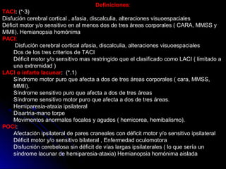 Definiciones:
TACI: (*·3)
Disfución cerebral cortical , afasia, discalculia, alteraciones visuoespaciales
Déficit motor y/o sensitivo en al menos dos de tres áreas corporales ( CARA, MMSS y
MMII). Hemianopsia homónima
PACI:
Disfución cerebral cortical afasia, discalculia, alteraciones visuoespaciales
Dos de los tres criterios de TACI
Déficit motor y/o sensitivo mas restringido que el clasificado como LACI ( limitado a
una extremidad )
LACI o infarto lacunar: (*.1)
Síndrome motor puro que afecta a dos de tres áreas corporales ( cara, MMSS,
MMII).
Síndrome sensitivo puro que afecta a dos de tres áreas
Síndrome sensitivo motor puro que afecta a dos de tres áreas.
Hemiparesia-ataxia ipsilateral
Disartria-mano torpe
Movimentos anormales focales y agudos ( hemicorea, hemibalismo).
POCI:
Afectación ipsilateral de pares craneales con déficit motor y/o sensitivo ipsilateral
Déficit motor y/o sensitivo bilateral , Enfermedad oculomotora
Disfucnión cerebelosa sin déficit de vías largas ipsilaterales ( lo que sería un
síndrome lacunar de hemiparesia-ataxia) Hemianopsia homónima aislada
 