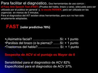 Para facilitar el diagnóstico, Dos herramientas de uso común :
el Face Arm Speech Test (FAST) (Prueba del habla, brazo y cara), adecuada para ser
utilizada por el público en general y, la escala ROSIER, para ser utilizada en las
urgencias en menos de 5 minutos.
Para el diagnóstico del AIT existen otras herramientas, pero aún no han sido
ampliamente adoptadas.
FAST  (valor predictivo 78%)
•¿Asimetría facial? …………………….Sí: + 1 punto
•Parálisis del brazo (o la pierna)? ……Sí: + 1 punto
•Trastornos del habla?........................ Sí: + 1 punto
Sospecha de ACV si el puntaje es Mayor de 0
Sensibilidad para el diagnóstico de ACV 82%
Especificidad para el diagnóstico de ACV 37%
 