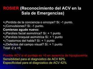 ROSIER (Reconocimiento del ACV en la
Sala de Emergencias)
•¿Pérdida de la conciencia o síncope? Si: -1 punto.
•¿Convulsiones? Si: -1 punto.
Comienzo agudo nuevo:
•¿Parálisis facial asimétrica? Sí: + 1 punto
•¿Parálisis braquial asimétrica Sí: + 1 punto
•¿Trastornos del habla? Sí: + 1 punto
•¿Defectos del campo visual? Sí: + 1 punto
Total -2 a +5
Posible ACV si el puntaje es >0 en ausencia de hipoglucemia
Sensibilidad para el diagnóstico de ACV 82%
Especificidad para el diagnóstico de ACV 42%
 