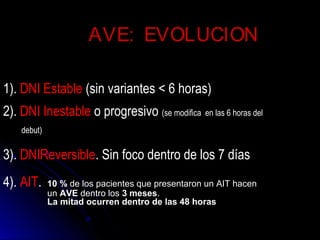 1). DNI Estable (sin variantes < 6 horas)
2). DNI Inestable o progresivo (se modifica en las 6 horas del
debut)
3). DNIReversible. Sin foco dentro de los 7 días
4). AIT. 10 % de los pacientes que presentaron un AIT hacen
un AVE dentro los 3 meses.
La mitad ocurren dentro de las 48 horas
AVE:AVE: EVOLUCIONEVOLUCION
 