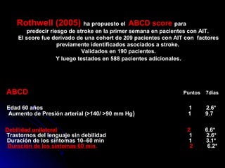Rothwell (2005) ha propuesto el ABCD score paraABCD score
predecir riesgo de stroke en la primer semana en pacientes con AIT.
El score fue derivado de una cohort de 209 pacientes con AIT con factores
previamente identificados asociados a stroke.
Validados en 190 pacientes.
Y luego testados en 588 pacientes adicionales.
ABCD Puntos 7días
Edad 60 años 1 2.6*
Aumento de Presión arterial (>140/ >90 mm Hg) 1 9.7
Debilidad unilateral 2 6.6*
Trastornos del lenguaje sin debilidad 1 2.6*
Duración de los síntomas 10–60 min 1 3.1*
Duración de los síntomas 60 min. 2 6.2*
 