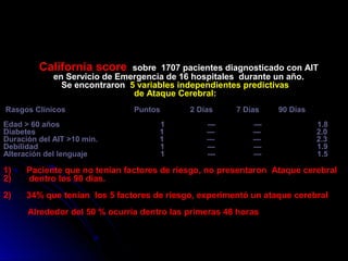 California score sobre 1707 pacientes diagnosticado con AIT
en Servicio de Emergencia de 16 hospitales durante un año.
Se encontraron 5 variables independientes predictivas
de Ataque Cerebral:
Rasgos Clínicos Puntos 2 Días 7 Días 90 Días
Edad > 60 años 1 — — 1.8
Diabetes 1 — — 2.0
Duración del AIT >10 min. 1 — — 2.3
Debilidad 1 — — 1.9
Alteración del lenguaje 1 --- — 1.5
1) Paciente que no tenían factores de riesgo, no presentaron Ataque cerebral
2) dentro los 90 días.
2) 34% que tenían los 5 factores de riesgo, experimentó un ataque cerebral
Alrededor del 50 % ocurría dentro las primeras 48 horas
 