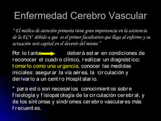 Enfermedad Cerebro VascularEnfermedad Cerebro Vascular
“ El médico de atención primaria tiene gran importancia en la asistencia
de la ECV debido a que es el primer facultativo que llega al enfermo y su
actuación será capital en el devenir del mismo ”
Por lo t ant o deberá est ar en condiciones de
reconocer el cuadro clínico, realizar un diagnóst ico;
t omarlo como una urgencia, conocer las medidas
iniciales: asegurar la vía aérea, la circulación y
derivarlo a un cent ro Hospit alario.
* para est o son necesarios conocimient os sobre
f isiología y f isiopat ología de la circulación cerebral, y
de los sínt omas y síndromes cerebro vasculares más
f recuent es.
 