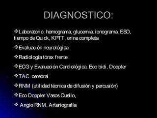 DIAGNOSTICO:DIAGNOSTICO:
Laboratorio. hemograma, glucemia, ionograma, ESD,
tiempo deQuick, KPTT, orinacompleta
Evaluación neurológica
Radiologíatórax frente
ECG y Evaluación Cardiológica, Eco bidi, Doppler
TAC cerebral
RNM (utilidad técnicadedifusión y percusión)
Eco Doppler VasosCuello,
 Angio RNM, Arteriografía
 