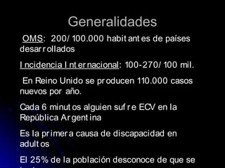 GeneralidadesGeneralidades
OMS: 200/ 100.000 habit ant es de países
desar r ollados
I ncidencia I nt er nacional: 100-270/ 100 mil.
En Reino Unido se pr oducen 110.000 casos
nuevos por año.
Cada 6 minut os alguien suf r e ECV en la
República Ar gent ina
Es la pr imera causa de discapacidad en
adult os
El 25% de la población desconoce de que se
 