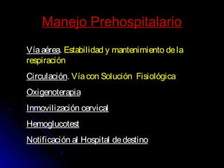 Manejo PrehospitalarioManejo Prehospitalario
Víaaérea. Estabilidad y mantenimiento dela
respiración
Circulación. Víacon Solución Fisiológica
Oxigenoterapia
Inmovilización cervical
Hemoglucotest
Notificación al Hospital dedestino
 
