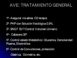 AVE: TRATAMIENTO GENERAL
1º- Asegurar víaaérea. O2 terapia
2º- PHPcon Solución fisiológica0,9%.
3º- SNG? SV?Control Volumen Urinario
4º- Cabecera30º
5º- Control estado Metabólico: Glucemia, Osmolaridad
Plasma, Electrolitos
6º- Control deConvulsiones, protección
Gástrica, Oximetria, etc.
 