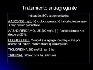 Tratamiento antiagregante
Indicación. ECV aterotrombótica
AAS25-350 mg/d, {-} ciclooxigenasa,{-} lafosfodiestaerasay
< amp cíclico plaquetario.
AAS+DIPIRIDAMOL 25-200 mg/d, {-} fosfodiesterasa; < el
riesgo en 23%.
CLOPIDOGREL 75 mg/d, {-} agregación plaquetariapor
adenosindifosfato, esmaseficaz quelaaspirina.
TICLOPIDINA 250 mg/12 hs./12 hs,
TRIFUSAL 300 mg c/12 hs, idem aas
 