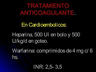 TRATAMIENTOTRATAMIENTO
ANTICOAGULANTEANTICOAGULANTE..
En Cardioembolicos:
Heparina, 500 UI en bolo y 500
U/kg/d en goteo.
Warfarina: comprimidosde4 mg c/ 6
hs.
INR: 2,5- 3,5
 