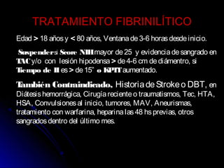 TRATAMIENTO FIBRINILÍTICOTRATAMIENTO FIBRINILÍTICO
Edad > 18 añosy < 80 años, Ventanade3-6 horasdesdeinicio.
Suspendersi Score NIHmayor de25 y evidenciadesangrado en
TACy/o con lesión hipodensa> de4-6 cm dediámentro, si
Tiempo de IIes> de15” o KPTTaumentado.
También Contraindicado, HistoriadeStrokeo DBT, en
Diátesishemorrágica, Cirugíarecienteo traumatismos, Tec, HTA,
HSA, Convulsionesal inicio, tumores, MAV, Aneurismas,
tratamiento con warfarina, heparinalas48 hsprevias, otros
sangradosdentro del último mes.
 