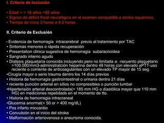 I. Criterio de InclusiónI. Criterio de Inclusión
•• Edad = > 18 años <80 añosEdad = > 18 años <80 años
•• Signos de déficit focal neurológico en el examen compatible a stroke isquémico.Signos de déficit focal neurológico en el examen compatible a stroke isquémico.
•• Tiempo de inicio 3 horas a 4,5 horas.Tiempo de inicio 3 horas a 4,5 horas.
II. Criterio de ExclusiónII. Criterio de Exclusión
•• Evidencia de hemorragia intracerebral previo al tratamiento por TACEvidencia de hemorragia intracerebral previo al tratamiento por TAC
•• Sintomas menores o rápida recuperaciónSintomas menores o rápida recuperación
•• Presentation clinica sugestiva de hemorragia subaracnoideaPresentation clinica sugestiva de hemorragia subaracnoidea
•• Sangrado interno agudoSangrado interno agudo
•• Diatesis plaquetaria conocida incluyendo,pero no limitada a: -recuento plaquetarioDiatesis plaquetaria conocida incluyendo,pero no limitada a: -recuento plaquetario
>100.000/mm3-administratción heparina dentro 48 horas con elevado aPTT-uso>100.000/mm3-administratción heparina dentro 48 horas con elevado aPTT-uso
reciente o corriente de anticoagulantes con un elevado TP mayor de 15 seg.reciente o corriente de anticoagulantes con un elevado TP mayor de 15 seg.
••Cirugía mayor o serio trauma dentro los 14 días previosCirugía mayor o serio trauma dentro los 14 días previos
•• Historia de hemorragia gastrointestinal o urinaria dentro 21 díasHistoria de hemorragia gastrointestinal o urinaria dentro 21 días
•• reciente punción arterial en sitios no compresibles o punción lumbarreciente punción arterial en sitios no compresibles o punción lumbar
••Hipertensión arterial descontrolada(> 185 mm HG o diastólica mayor que 110 mmHipertensión arterial descontrolada(> 185 mm HG o diastólica mayor que 110 mm
HG) en mediciones repetidads en el momento de tto.HG) en mediciones repetidads en el momento de tto.
•• Historia de hemorragia intracranealHistoria de hemorragia intracraneal
••Glucemia anormal(< 50 or > 400 mg/dL)Glucemia anormal(< 50 or > 400 mg/dL)
•• Pos infarto miocardioPos infarto miocardio
•• Convulsión en el inicio del strokeConvulsión en el inicio del stroke
•• Malformación arteriovenosa o aneurisma conocida.Malformación arteriovenosa o aneurisma conocida.
 