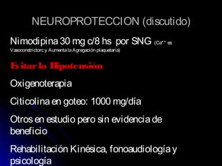 NEUROPROTECCION (discutidoNEUROPROTECCION (discutido))
Nimodipina30 mg c/8 hs por SNG (Ca** es
Vasoconstrictorc y AumentalaAgregación plaquetaria)
Evitarla Hipotensión
Oxigenoterapia
Citicolinaen goteo: 1000 mg/día
Otrosen estudio pero sin evidenciade
beneficio
Rehabilitación Kinésica, fonoaudiologíay
psicología
 
