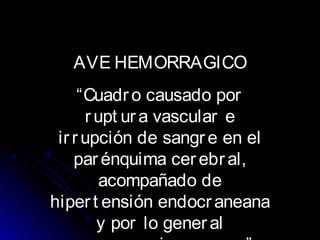 AVE HEMORRAGICO
“Cuadro causado por
rupt ur a vascular e
irrupción de sangre en el
parénquima cerebral,
acompañado de
hipert ensión endocraneana
y por lo gener al
 