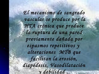 El mecanismo de sangrado
vascular se produce por la
HTA crónica que produce
la ruptura de una pared
previamente dañada por
espasmos repetitivos y
alteraciones MTB que
facilitan la erosión,
diapédesis, Vasodilatación
y debilidad .
 