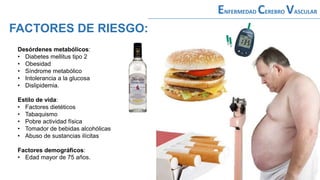 Desórdenes metabólicos:
• Diabetes mellitus tipo 2
• Obesidad
• Síndrome metabólico
• Intolerancia a la glucosa
• Dislipidemia.
Estilo de vida:
• Factores dietéticos
• Tabaquismo
• Pobre actividad física
• Tomador de bebidas alcohólicas
• Abuso de sustancias ilícitas
Factores demográficos:
• Edad mayor de 75 años.
ENFERMEDAD CEREBRO VASCULAR
FACTORES DE RIESGO:
 