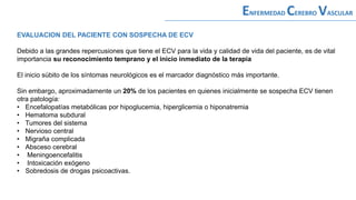 EVALUACION DEL PACIENTE CON SOSPECHA DE ECV
Debido a las grandes repercusiones que tiene el ECV para la vida y calidad de vida del paciente, es de vital
importancia su reconocimiento temprano y el inicio inmediato de la terapia
El inicio súbito de los síntomas neurológicos es el marcador diagnóstico más importante.
Sin embargo, aproximadamente un 20% de los pacientes en quienes inicialmente se sospecha ECV tienen
otra patología:
• Encefalopatías metabólicas por hipoglucemia, hiperglicemia o hiponatremia
• Hematoma subdural
• Tumores del sistema
• Nervioso central
• Migraña complicada
• Absceso cerebral
• Meningoencefalitis
• Intoxicación exógeno
• Sobredosis de drogas psicoactivas.
ENFERMEDAD CEREBRO VASCULAR
 