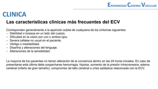 Las características clínicas más frecuentes del ECV
Corresponden generalmente a la aparición súbita de cualquiera de los síntomas siguientes:
- Debilidad o torpeza en un lado del cuerpo.
- Dificultad en la visión por uno o ambos ojos.
- Severa cefalea no usual en el paciente.
- Vértigo o inestabilidad.
- Disartria y alteraciones del lenguaje.
- Alteraciones de la sensibilidad.
La mayoría de los pacientes no tienen alteración de la conciencia dentro en las 24 horas iniciales. En caso de
presentarse esta última debe sospecharse hemorragia, hipoxia, aumento de la presión intracraneana, edema
cerebral (infarto de gran tamaño), compromiso de tallo cerebral o crisis epiléptica relacionada con la ECV.
ENFERMEDAD CEREBRO VASCULAR
CLINICA
 