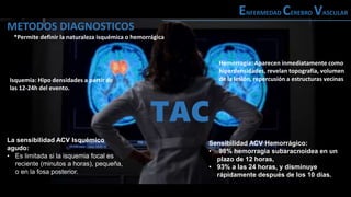 METODOS DIAGNOSTICOS
ENFERMEDAD CEREBRO VASCULAR
Sensibilidad ACV Hemorrágico:
• 98% hemorragia subaracnoidea en un
plazo de 12 horas,
• 93% a las 24 horas, y disminuye
rápidamente después de los 10 días.
La sensibilidad ACV Isquémico
agudo:
• Es limitada si la isquemia focal es
reciente (minutos a horas), pequeña,
o en la fosa posterior.
Isquemia: Hipo densidades a partir de
las 12-24h del evento.
*Permite definir la naturaleza isquémica o hemorrágica
Hemorragia: Aparecen inmediatamente como
hiperdensidades, revelan topografía, volumen
de la lesión, repercusión a estructuras vecinas
TAC
 