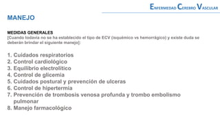 MEDIDAS GENERALES
[Cuando todavía no se ha establecido el tipo de ECV (isquémico vs hemorrágico) y existe duda se
deberán brindar el siguiente manejo]:
1. Cuidados respiratorios
2. Control cardiológico
3. Equilibrio electrolítico
4. Control de glicemia
5. Cuidados postural y prevención de ulceras
6. Control de hipertermia
7. Prevención de trombosis venosa profunda y trombo embolismo
pulmonar
8. Manejo farmacológico
MANEJO
ENFERMEDAD CEREBRO VASCULAR
 