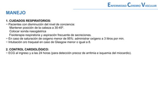MANEJO
ENFERMEDAD CEREBRO VASCULAR
1. CUIDADOS RESPIRATORIOS:
− Pacientes con disminución del nivel de conciencia:
Mantener posición de la cabeza a 30-45º.
Colocar sonda nasogástrica
Fisioterapia respiratoria y aspiración frecuente de secreciones.
− En caso de saturación de oxigeno menor de 95%: administrar oxígeno a 3 litros por min.
− Intubación oro traqueal en caso de Glasgow menor o igual a 8.
2. CONTROL CARDIOLÓGICO:
− ECG al ingreso y a las 24 horas (para detección precoz de arritmia e isquemia del miocardio).
 