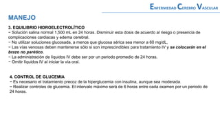3. EQUILIBRIO HIDROELECTROLÍTICO
− Solución salina normal 1,500 mL en 24 horas. Disminuir esta dosis de acuerdo al riesgo o presencia de
complicaciones cardiacas y edema cerebral.
− No utilizar soluciones glucosada, a menos que glucosa sérica sea menor a 60 mg/dL,
− Las vías venosas deben mantenerse sólo si son imprescindibles para tratamiento IV y se colocarán en el
brazo no parético.
− La administración de líquidos IV debe ser por un periodo promedio de 24 horas.
− Omitir líquidos IV al iniciar la vía oral.
MANEJO
ENFERMEDAD CEREBRO VASCULAR
4. CONTROL DE GLUCEMIA
− Es necesario el tratamiento precoz de la hiperglucemia con insulina, aunque sea moderada.
− Realizar controles de glucemia. El intervalo máximo será de 6 horas entre cada examen por un periodo de
24 horas.
 