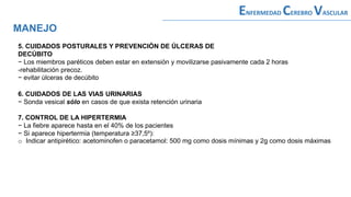 5. CUIDADOS POSTURALES Y PREVENCIÓN DE ÚLCERAS DE
DECÚBITO
− Los miembros paréticos deben estar en extensión y movilizarse pasivamente cada 2 horas
-rehabilitación precoz.
− evitar úlceras de decúbito
MANEJO
ENFERMEDAD CEREBRO VASCULAR
6. CUIDADOS DE LAS VIAS URINARIAS
− Sonda vesical sólo en casos de que exista retención urinaria
7. CONTROL DE LA HIPERTERMIA
− La fiebre aparece hasta en el 40% de los pacientes
− Si aparece hipertermia (temperatura ≥37,5º):
o Indicar antipirético: acetominofen o paracetamol: 500 mg como dosis mínimas y 2g como dosis máximas
 