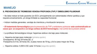 8. PREVENCION DE TROMBOSIS VENOSA PROFUNDA (TVP) Y EMBOLISMO PULMONAR
− Se debe indicar en todo paciente con ECV; principalmente con extremidades inferior parética y que
requiera encamamiento, y/o tenga limitada su capacidad funcional.
− Indicar medidas generales: vendaje de miembros y movilización temprana.
− El tratamiento farmacológico para la prevención de TVP y embolismo pulmonar esta contraindicado en
casos que: se sospeche o se tenga certeza de ECV hemorrágico, mal control de la presión arterial
− La profilaxis farmacológica incluye: heparinas sódica o de bajo peso molecular.
o Heparina de bajo peso molecular (primera opción):
Enoxaparina: 40 mg/ 24 horas SC, o
Fraxiparina 0,4 mL/ 24 horas SC, si peso menor de 70 kg, y 0,6 si peso mayor de 70 kg.
o Heparina sódica: 5,000 U SC cada 12 horas (segunda opción).
MANEJO
ENFERMEDAD CEREBRO VASCULAR
 
