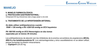 9. MANEJO FARMACOLÓGICO:
a. PROTECCIÓN GASTROINTESTINAL:
Omeprazol 40 mg intravenoso stat y luego pasar a vía oral.
b. TRATAMIENTO DE LA HIPERTENSIÓN ARTERIAL:
Se debe utilizar antihipertensivos cuando:
PAM > 130 mmHg o PA >220/120 mmHg en ECV Isquémico
PA 180/100 mmHg en ECV Hemorrágico en dos tomas
separadas por al menos 30 minutos.
Los antihipertensivos de elección son los inhibidores de la enzima convertidora de angiotensina (IECA),
ARA II y los betabloqueadores IV. Los calcioantagonistas y otros vasodilatadores no se deben utilizar,
porque aumentan la presión intracraneana:
o Captopril 6.25-25 mg
MANEJO
ENFERMEDAD CEREBRO VASCULAR
 